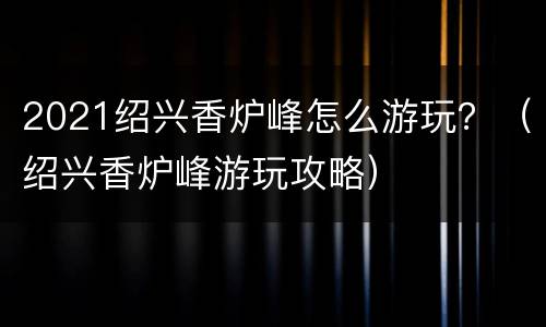 2021绍兴香炉峰怎么游玩？（绍兴香炉峰游玩攻略）