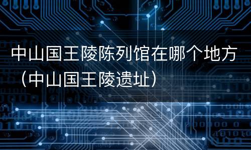 中山国王陵陈列馆在哪个地方（中山国王陵遗址）