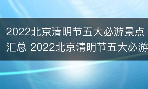 2022北京清明节五大必游景点汇总 2022北京清明节五大必游景点汇总图片