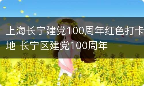 上海长宁建党100周年红色打卡地 长宁区建党100周年