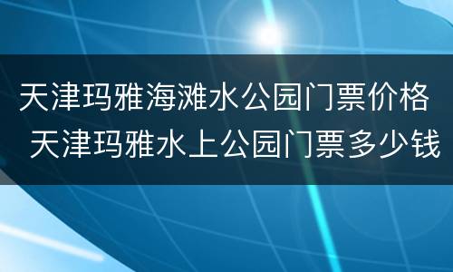 天津玛雅海滩水公园门票价格 天津玛雅水上公园门票多少钱