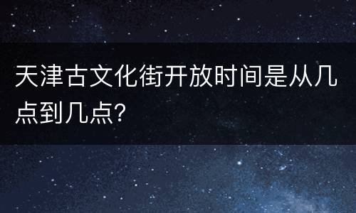 天津古文化街开放时间是从几点到几点？