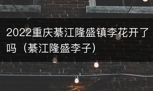 2022重庆綦江隆盛镇李花开了吗（綦江隆盛李子）