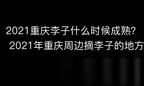 2021重庆李子什么时候成熟？ 2021年重庆周边摘李子的地方