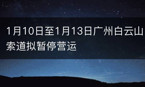 1月10日至1月13日广州白云山索道拟暂停营运