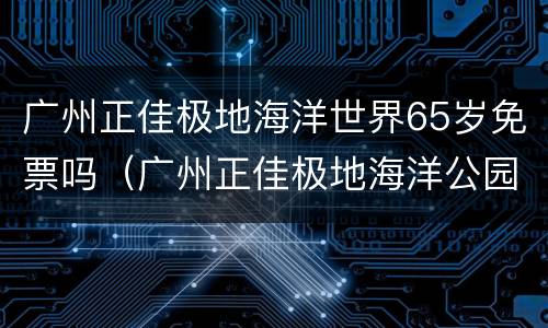 广州正佳极地海洋世界65岁免票吗（广州正佳极地海洋公园门票）