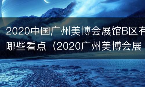 2020中国广州美博会展馆B区有哪些看点（2020广州美博会展馆分布）