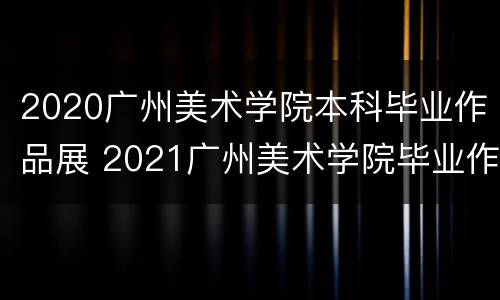 2020广州美术学院本科毕业作品展 2021广州美术学院毕业作品展
