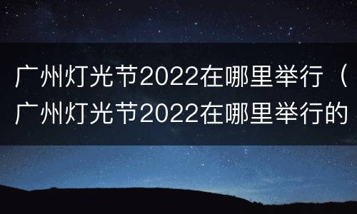 广州灯光节2022在哪里举行（广州灯光节2022在哪里举行的）