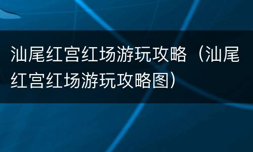 汕尾红宫红场游玩攻略（汕尾红宫红场游玩攻略图）