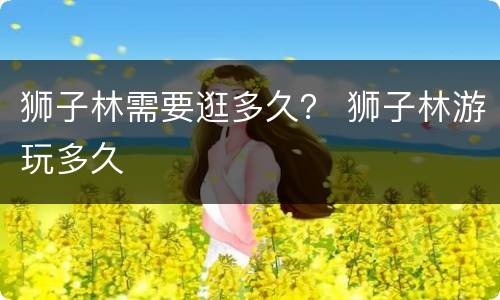 狮子林需要逛多久？ 狮子林游玩多久