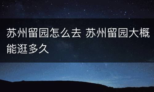 苏州留园怎么去 苏州留园大概能逛多久