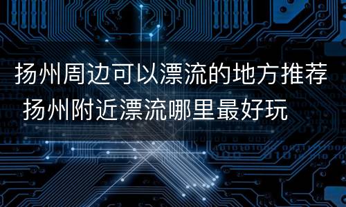 扬州周边可以漂流的地方推荐 扬州附近漂流哪里最好玩