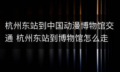 杭州东站到中国动漫博物馆交通 杭州东站到博物馆怎么走