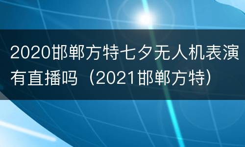 2020邯郸方特七夕无人机表演有直播吗（2021邯郸方特）