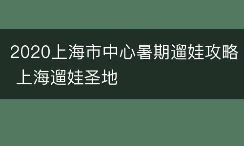 2020上海市中心暑期遛娃攻略 上海遛娃圣地