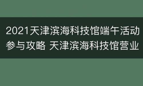 2021天津滨海科技馆端午活动参与攻略 天津滨海科技馆营业时间