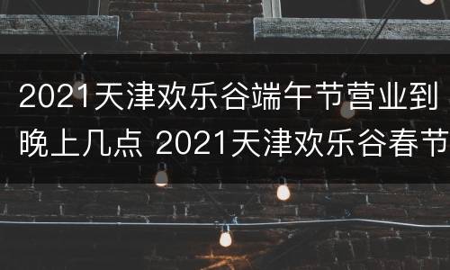2021天津欢乐谷端午节营业到晚上几点 2021天津欢乐谷春节营业时间