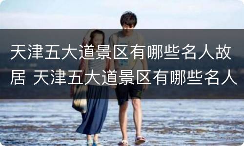 天津五大道景区有哪些名人故居 天津五大道景区有哪些名人故居图片