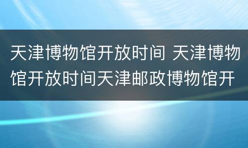 天津博物馆开放时间 天津博物馆开放时间天津邮政博物馆开舘时间及具体地址
