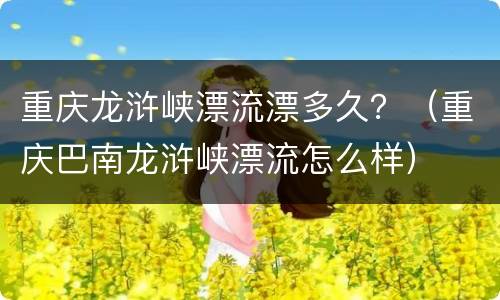 重庆龙浒峡漂流漂多久？（重庆巴南龙浒峡漂流怎么样）