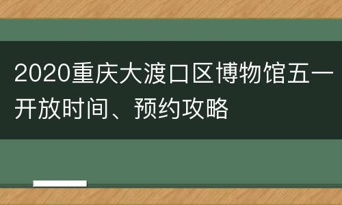 2020重庆大渡口区博物馆五一开放时间、预约攻略