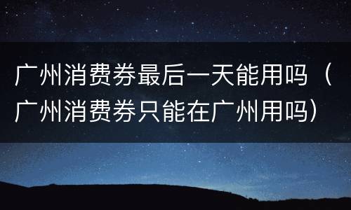 广州消费券最后一天能用吗（广州消费券只能在广州用吗）