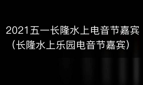 2021五一长隆水上电音节嘉宾（长隆水上乐园电音节嘉宾）