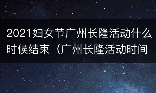 2021妇女节广州长隆活动什么时候结束（广州长隆活动时间）