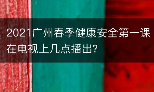 2021广州春季健康安全第一课在电视上几点播出？