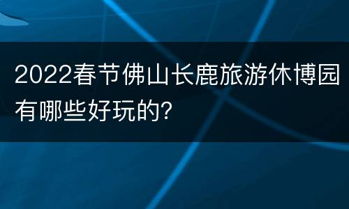 2022春节佛山长鹿旅游休博园有哪些好玩的？