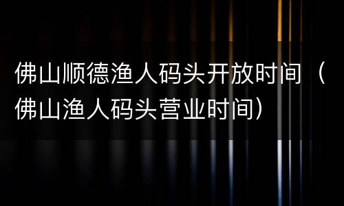 佛山顺德渔人码头开放时间（佛山渔人码头营业时间）