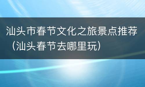 汕头市春节文化之旅景点推荐（汕头春节去哪里玩）