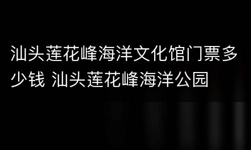 汕头莲花峰海洋文化馆门票多少钱 汕头莲花峰海洋公园