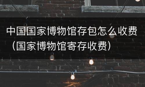 中国国家博物馆存包怎么收费（国家博物馆寄存收费）
