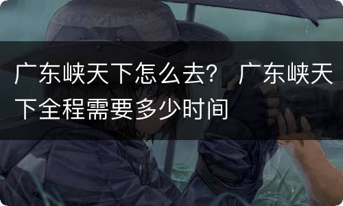 广东峡天下怎么去？ 广东峡天下全程需要多少时间
