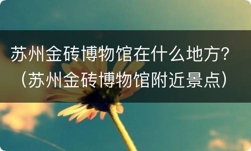 苏州金砖博物馆在什么地方？（苏州金砖博物馆附近景点）