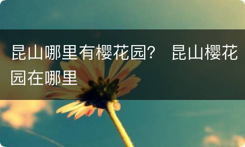 昆山哪里有樱花园？ 昆山樱花园在哪里