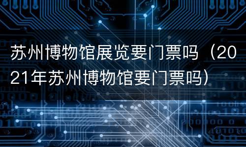苏州博物馆展览要门票吗（2021年苏州博物馆要门票吗）