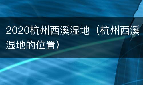 2020杭州西溪湿地（杭州西溪湿地的位置）