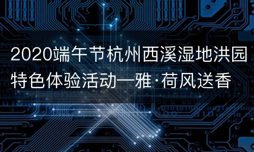 2020端午节杭州西溪湿地洪园特色体验活动—雅·荷风送香