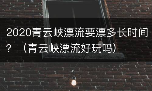 2020青云峡漂流要漂多长时间？（青云峡漂流好玩吗）
