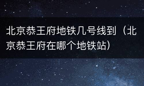 北京恭王府地铁几号线到（北京恭王府在哪个地铁站）