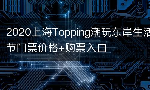 2020上海Topping潮玩东岸生活节门票价格+购票入口