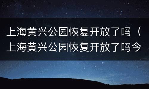 上海黄兴公园恢复开放了吗（上海黄兴公园恢复开放了吗今天）