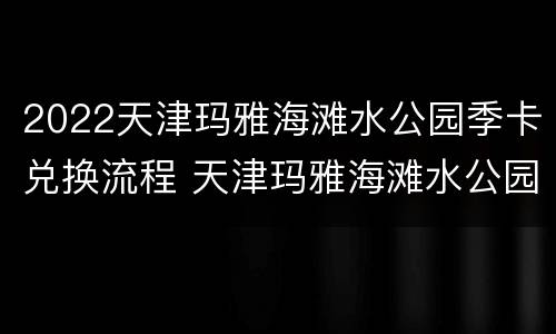 2022天津玛雅海滩水公园季卡兑换流程 天津玛雅海滩水公园季卡到什么时候