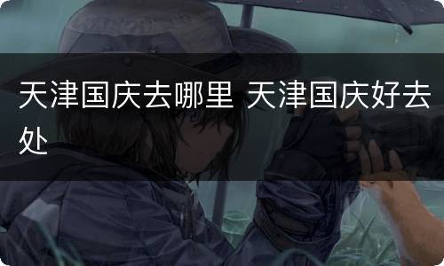 天津国庆去哪里 天津国庆好去处