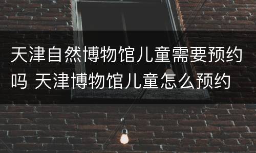 天津自然博物馆儿童需要预约吗 天津博物馆儿童怎么预约