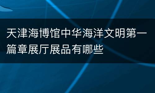 天津海博馆中华海洋文明第一篇章展厅展品有哪些