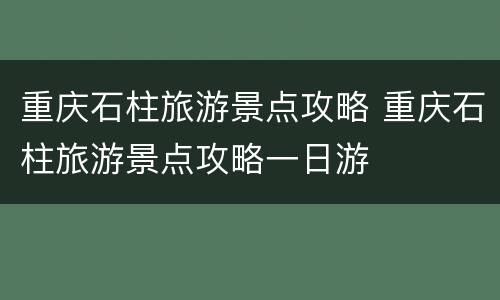 重庆石柱旅游景点攻略 重庆石柱旅游景点攻略一日游
